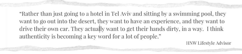 Rather than just going to a hotel in Tel Aviv and sitting by a swimming pool, they want to go out into the desert, they want to have an experience, and they want to drive their own car. They actually want to get their hands dirty, in a way. I think authenticity is becoming a key word for a lot of people.